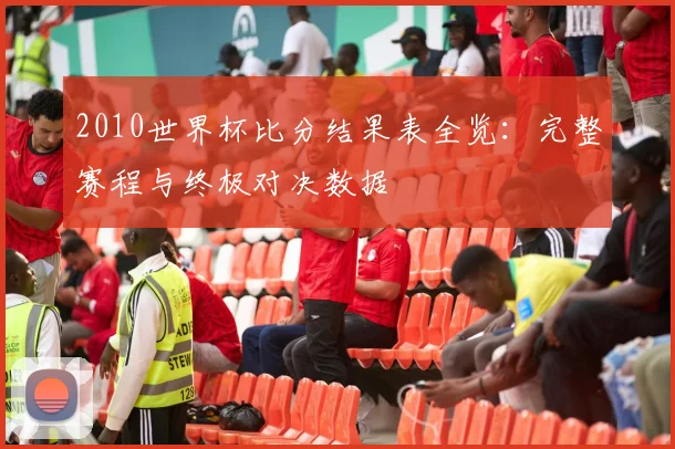 2010世界杯比分结果表全览：完整赛程与终极对决数据