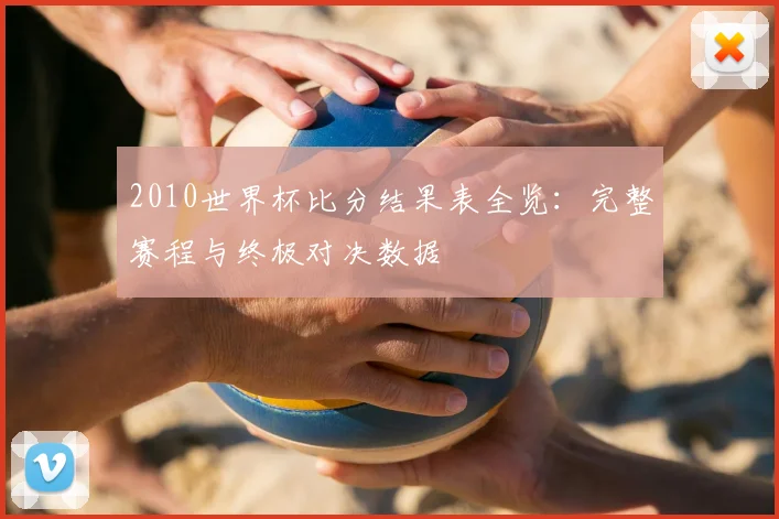 2010世界杯比分结果表全览：完整赛程与终极对决数据