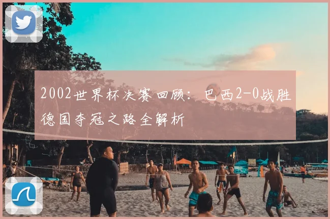 2002世界杯决赛回顾：巴西2-0战胜德国夺冠之路全解析