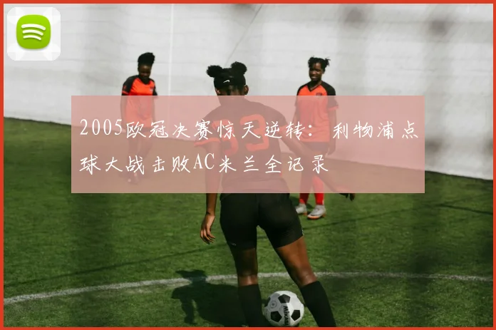 2005欧冠决赛惊天逆转：利物浦点球大战击败AC米兰全记录