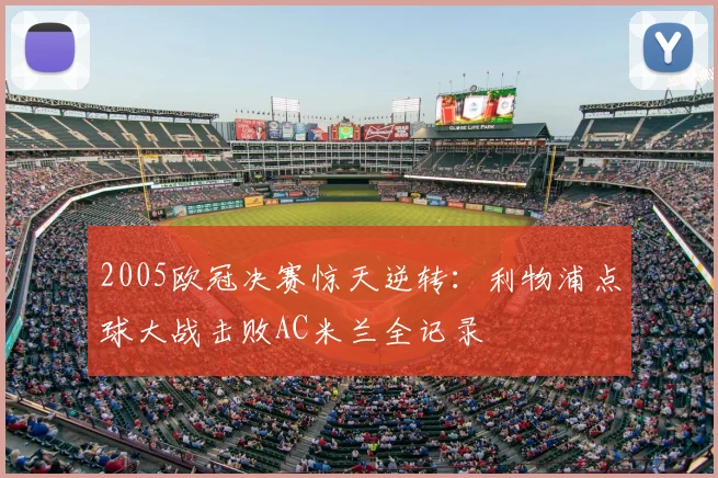 2005欧冠决赛惊天逆转：利物浦点球大战击败AC米兰全记录