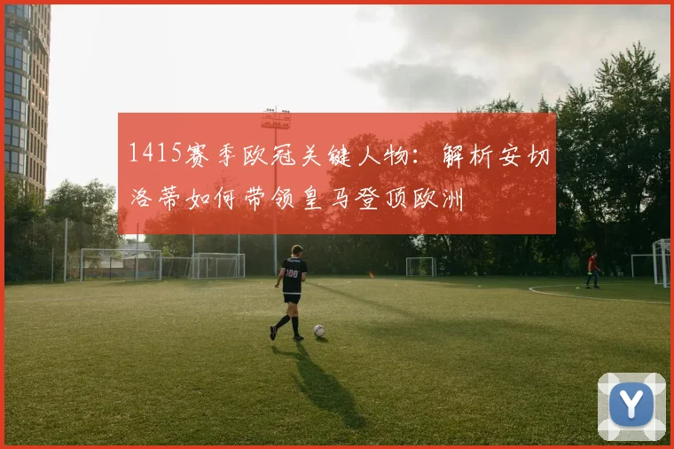 1415赛季欧冠关键人物：解析安切洛蒂如何带领皇马登顶欧洲
