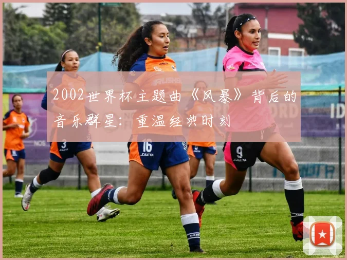 2002世界杯主题曲《风暴》背后的音乐群星：重温经典时刻