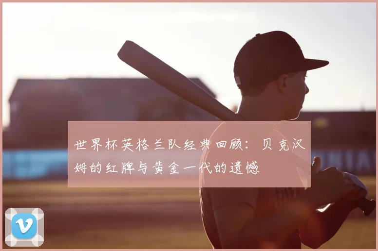 世界杯英格兰队经典回顾:贝克汉姆的红牌与黄金一代的遗憾