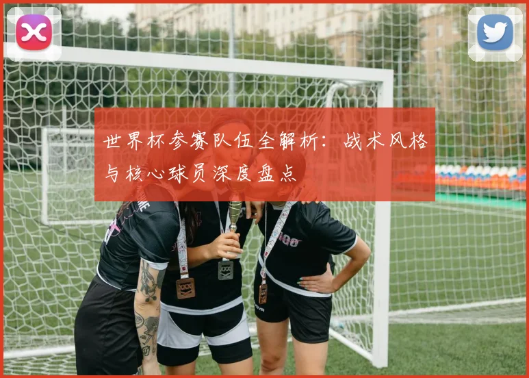 世界杯参赛队伍全解析:战术风格与核心球员深度盘点