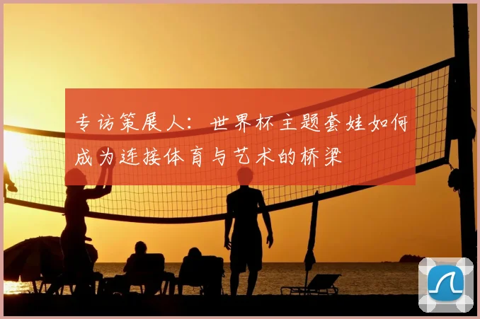 专访策展人:世界杯主题套娃如何成为连接体育与艺术的桥梁