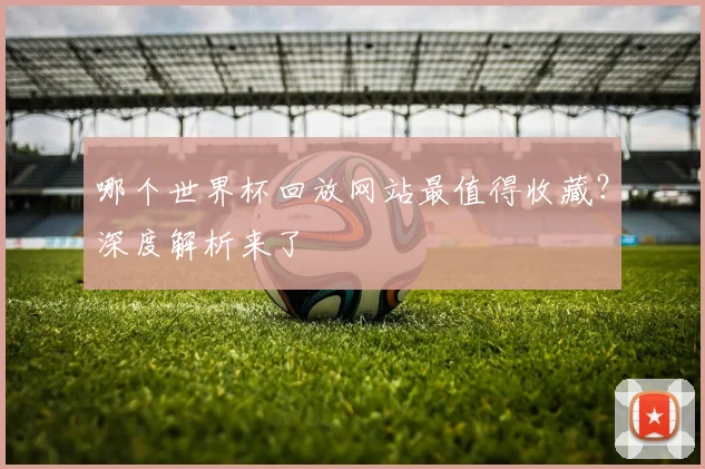 哪个世界杯回放网站最值得收藏？深度解析来了