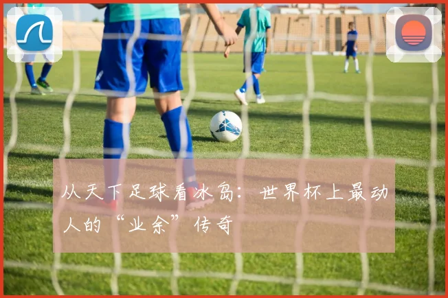 从天下足球看冰岛:世界杯上最动人的“业余”传奇