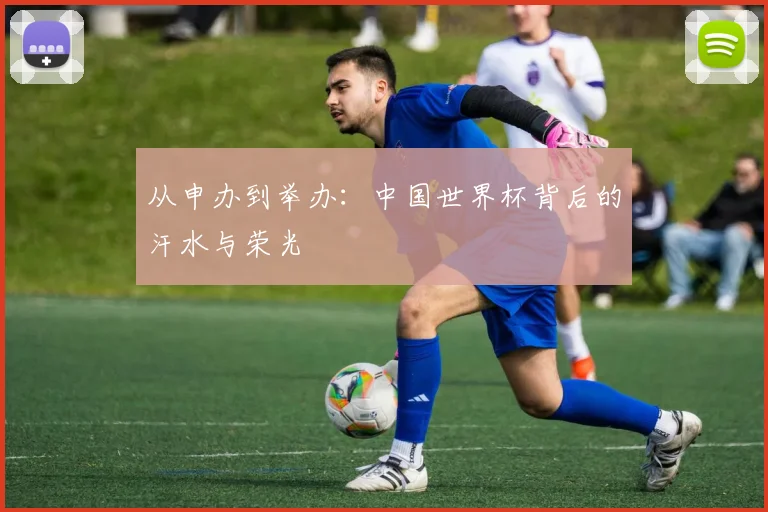 从申办到举办：中国世界杯背后的汗水与荣光